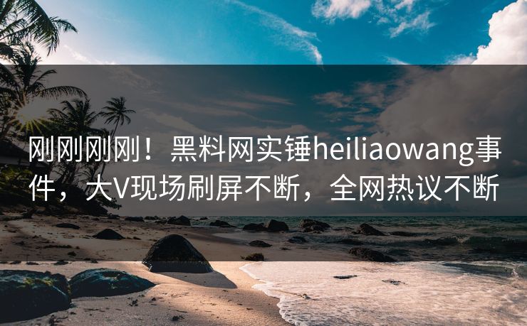 刚刚刚刚！黑料网实锤heiliaowang事件，大V现场刷屏不断，全网热议不断