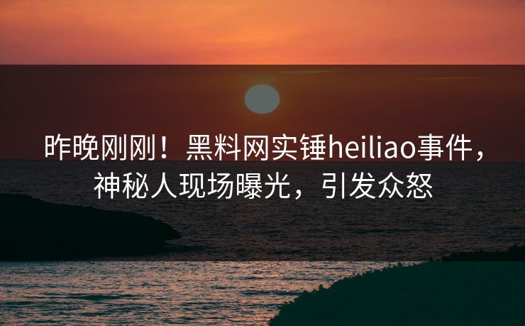 昨晚刚刚！黑料网实锤heiliao事件，神秘人现场曝光，引发众怒