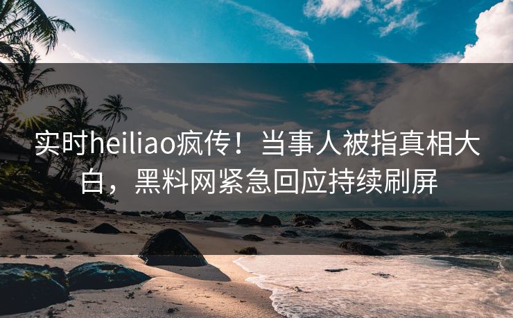 实时heiliao疯传！当事人被指真相大白，黑料网紧急回应持续刷屏