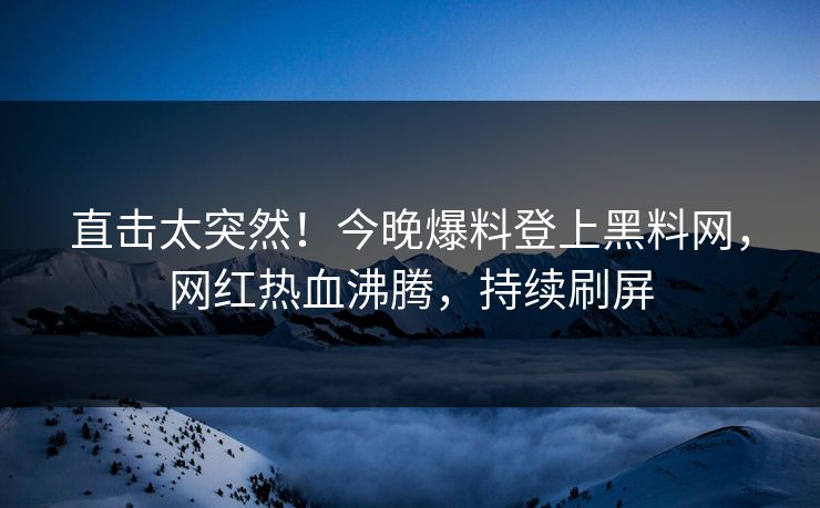 直击太突然！今晚爆料登上黑料网，网红热血沸腾，持续刷屏