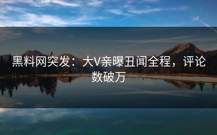 黑料网突发：大V亲曝丑闻全程，评论数破万