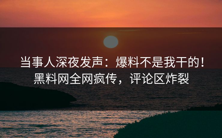 当事人深夜发声：爆料不是我干的！黑料网全网疯传，评论区炸裂