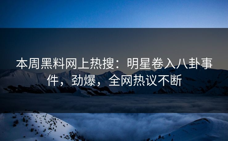 本周黑料网上热搜：明星卷入八卦事件，劲爆，全网热议不断