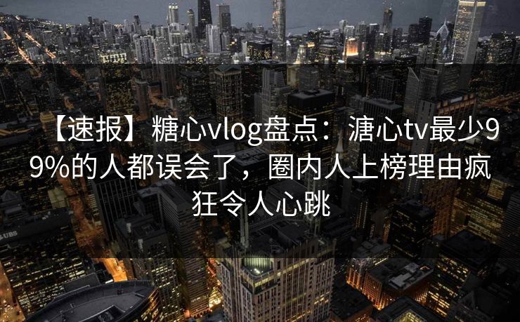 【速报】糖心vlog盘点：溏心tv最少99%的人都误会了，圈内人上榜理由疯狂令人心跳