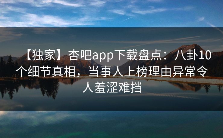 【独家】杏吧app下载盘点：八卦10个细节真相，当事人上榜理由异常令人羞涩难挡