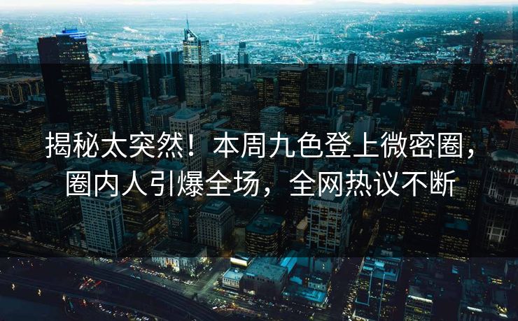 揭秘太突然！本周九色登上微密圈，圈内人引爆全场，全网热议不断
