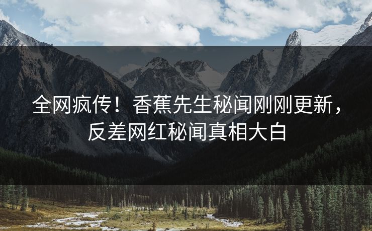 全网疯传！香蕉先生秘闻刚刚更新，反差网红秘闻真相大白