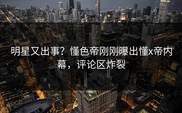 明星又出事？懂色帝刚刚曝出懂x帝内幕，评论区炸裂