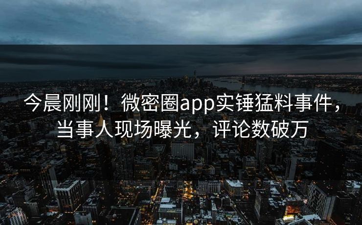 今晨刚刚！微密圈app实锤猛料事件，当事人现场曝光，评论数破万