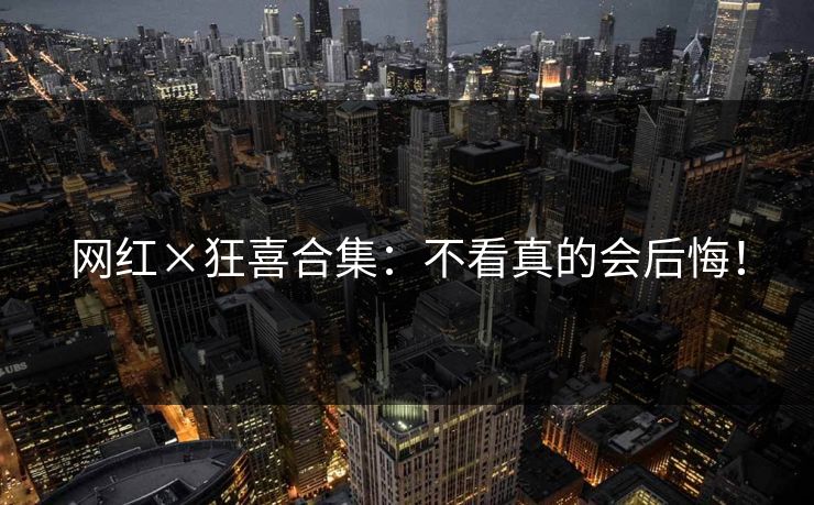 网红×狂喜合集：不看真的会后悔！