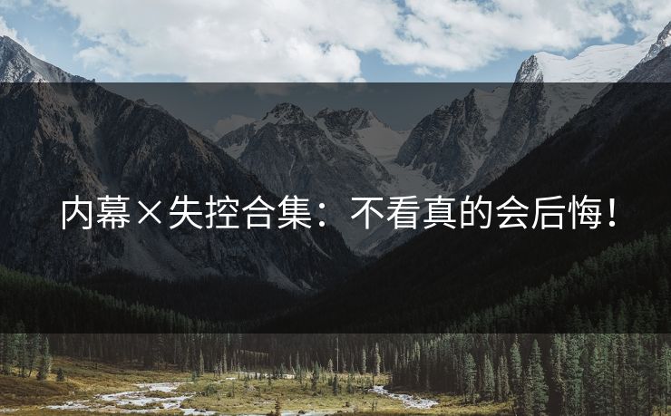 内幕×失控合集：不看真的会后悔！