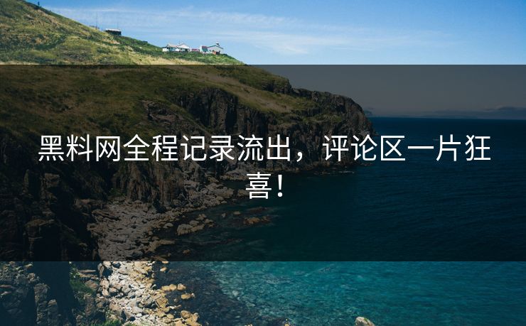 黑料网全程记录流出，评论区一片狂喜！