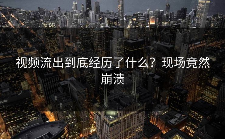 视频流出到底经历了什么？现场竟然崩溃