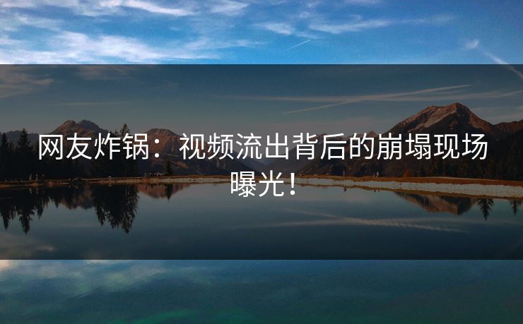网友炸锅：视频流出背后的崩塌现场曝光！