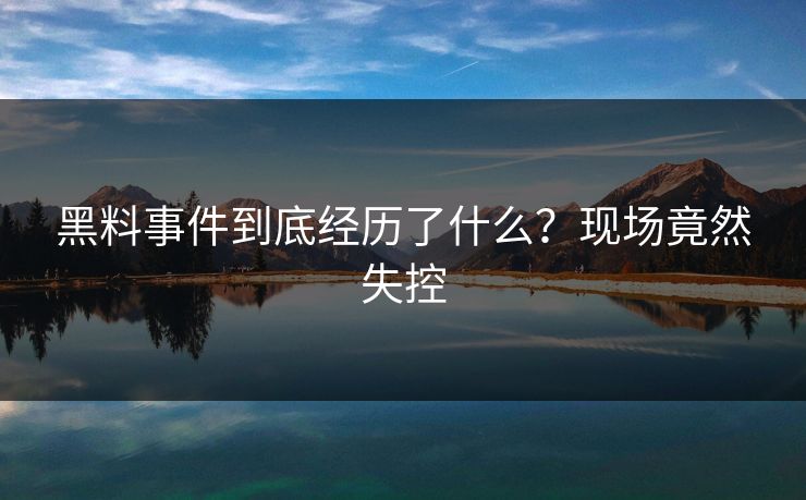 黑料事件到底经历了什么？现场竟然失控