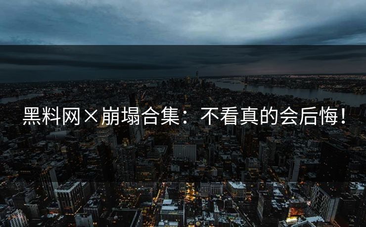 黑料网×崩塌合集：不看真的会后悔！