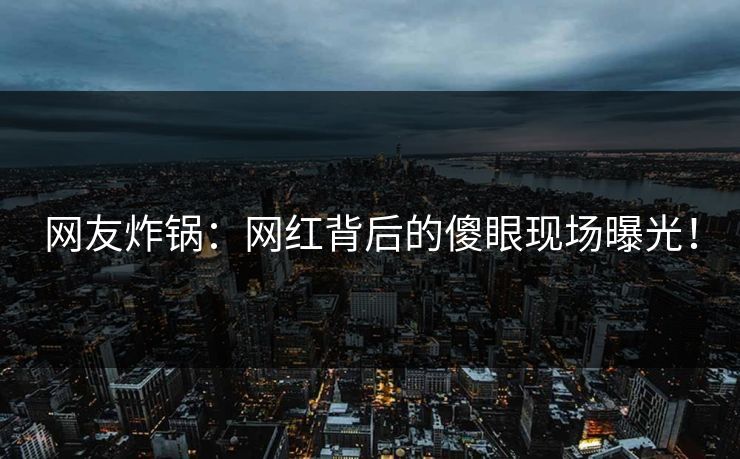 网友炸锅：网红背后的傻眼现场曝光！