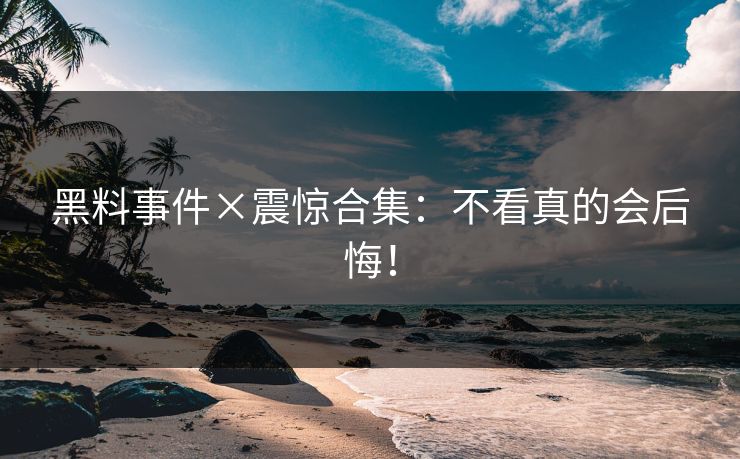 黑料事件×震惊合集：不看真的会后悔！