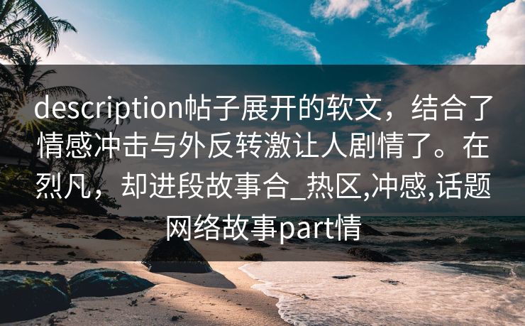 description帖子展开的软文，结合了情感冲击与外反转激让人剧情了。在烈凡，却进段故事合_热区,冲感,话题网络故事part情