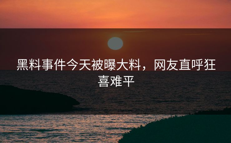 黑料事件今天被曝大料，网友直呼狂喜难平