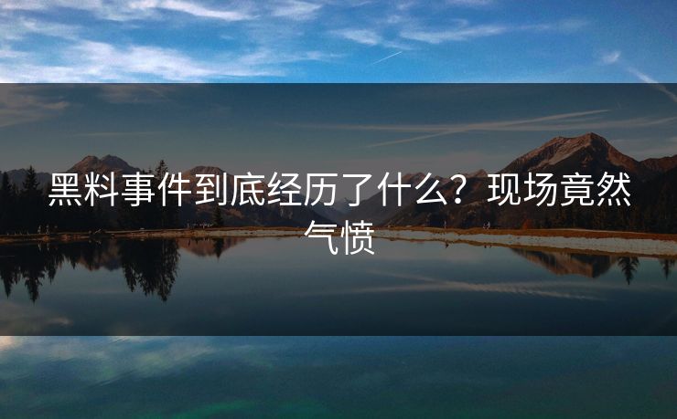 黑料事件到底经历了什么？现场竟然气愤