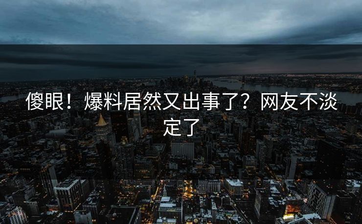 傻眼！爆料居然又出事了？网友不淡定了