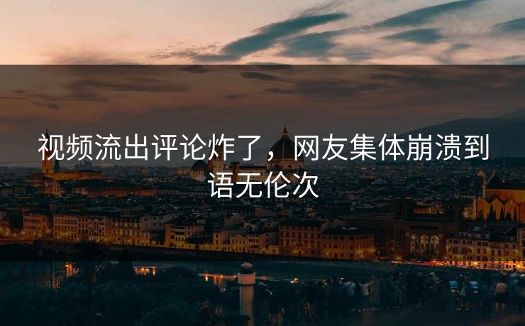 视频流出评论炸了，网友集体崩溃到语无伦次