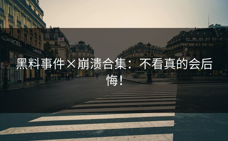 黑料事件×崩溃合集：不看真的会后悔！
