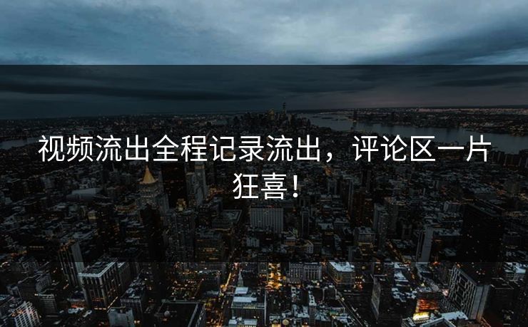 视频流出全程记录流出，评论区一片狂喜！
