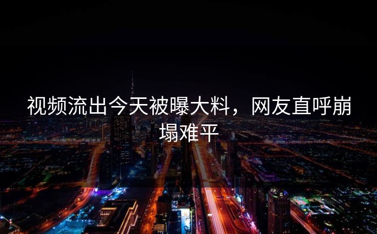 视频流出今天被曝大料，网友直呼崩塌难平