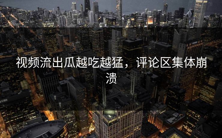 视频流出瓜越吃越猛，评论区集体崩溃