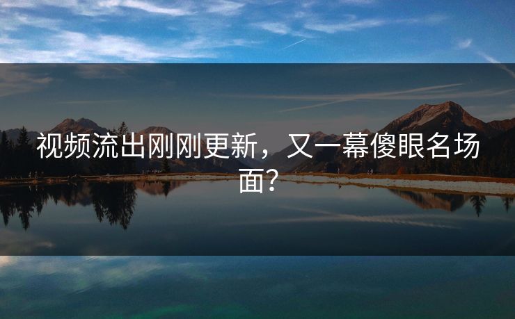 视频流出刚刚更新，又一幕傻眼名场面？