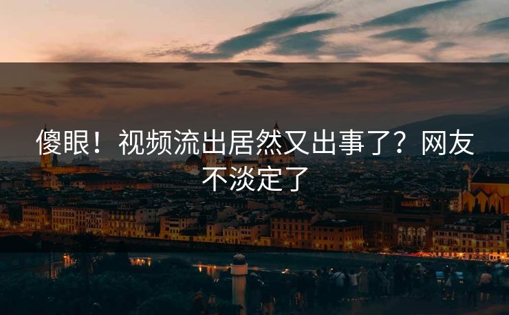 傻眼！视频流出居然又出事了？网友不淡定了