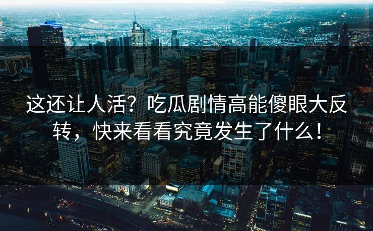 这还让人活？吃瓜剧情高能傻眼大反转，快来看看究竟发生了什么！