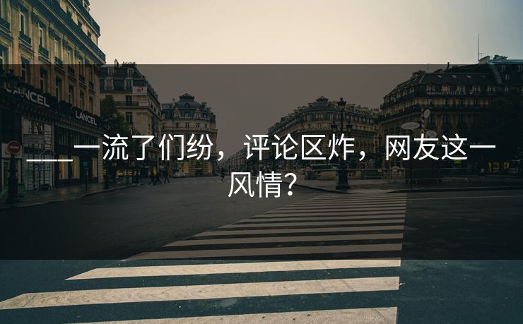 ___一流了们纷，评论区炸，网友这一风情？