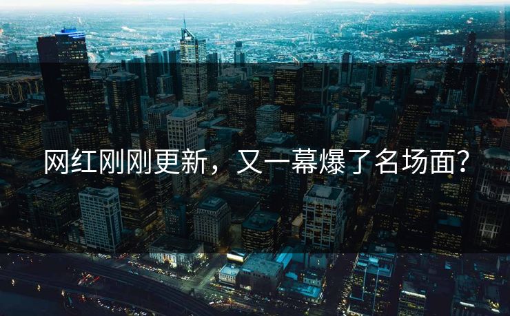 网红刚刚更新，又一幕爆了名场面？