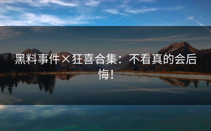 黑料事件×狂喜合集：不看真的会后悔！