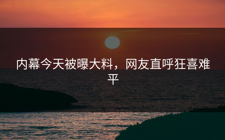 内幕今天被曝大料，网友直呼狂喜难平