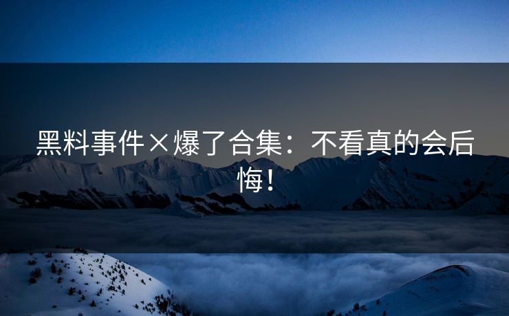 黑料事件×爆了合集：不看真的会后悔！