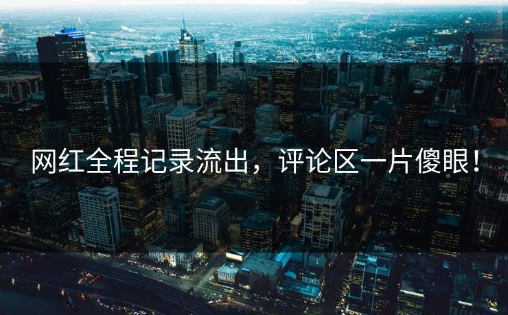 网红全程记录流出，评论区一片傻眼！