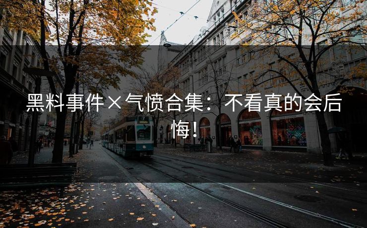 黑料事件×气愤合集：不看真的会后悔！