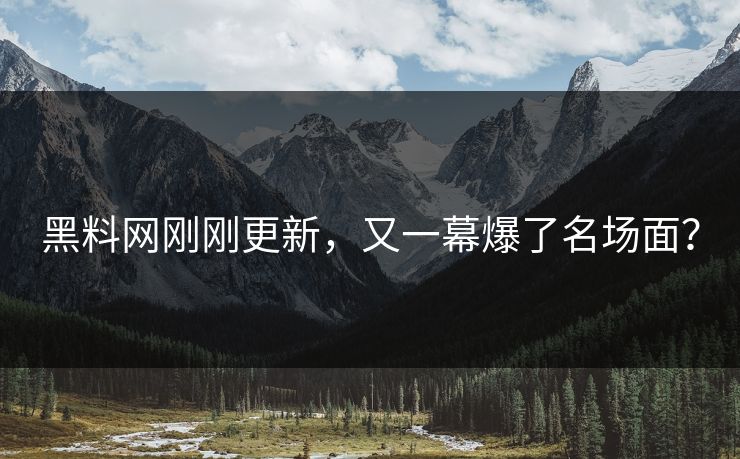 黑料网刚刚更新，又一幕爆了名场面？