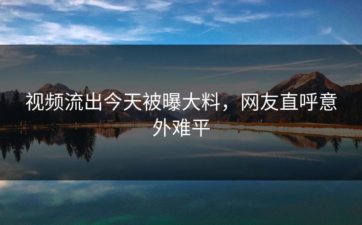 视频流出今天被曝大料，网友直呼意外难平