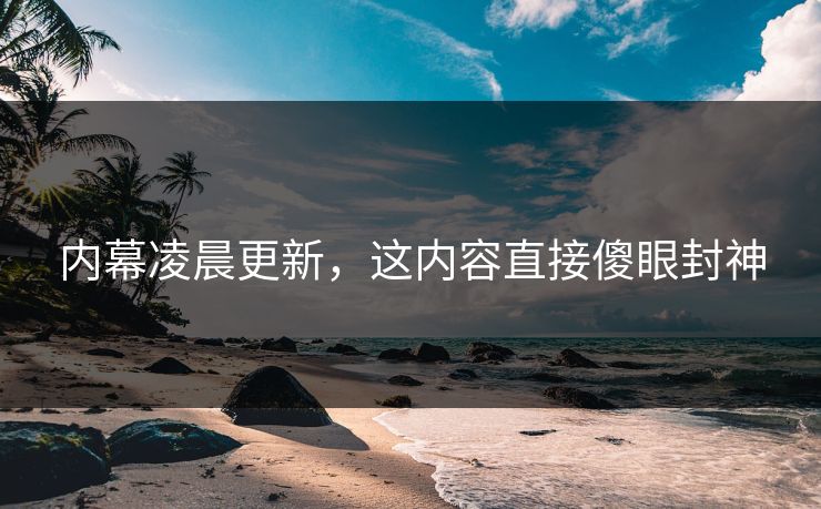 内幕凌晨更新，这内容直接傻眼封神