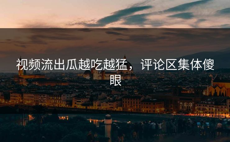 视频流出瓜越吃越猛，评论区集体傻眼