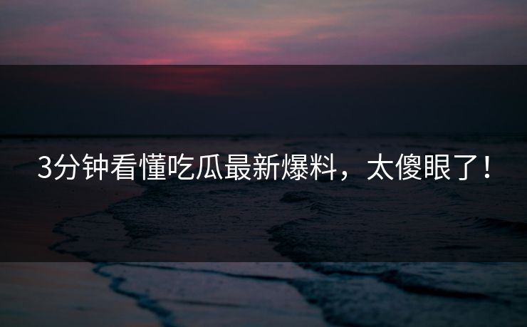 3分钟看懂吃瓜最新爆料，太傻眼了！