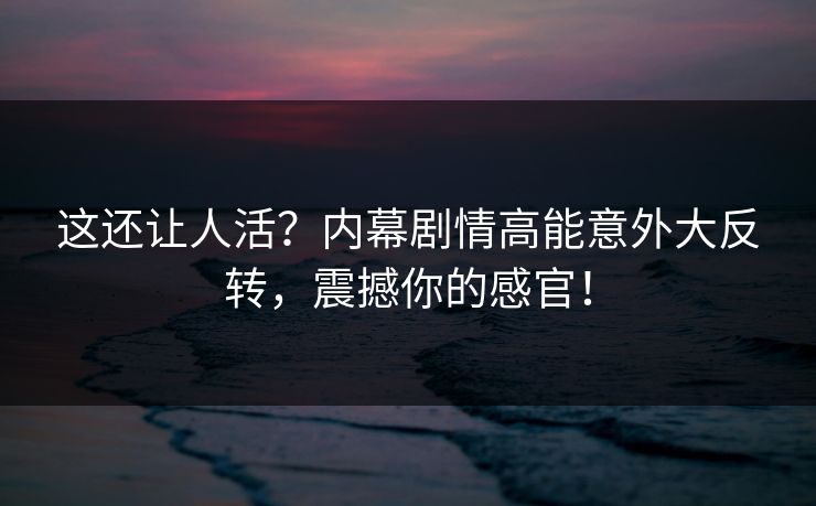 这还让人活？内幕剧情高能意外大反转，震撼你的感官！