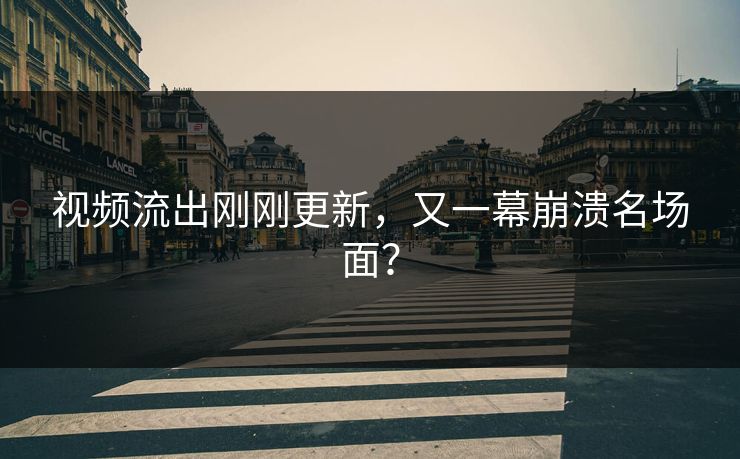 视频流出刚刚更新，又一幕崩溃名场面？