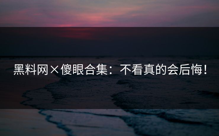 黑料网×傻眼合集：不看真的会后悔！