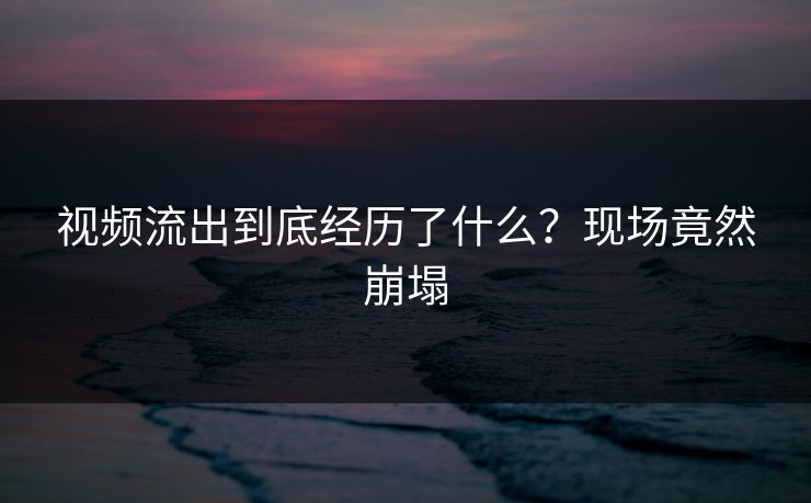 视频流出到底经历了什么？现场竟然崩塌